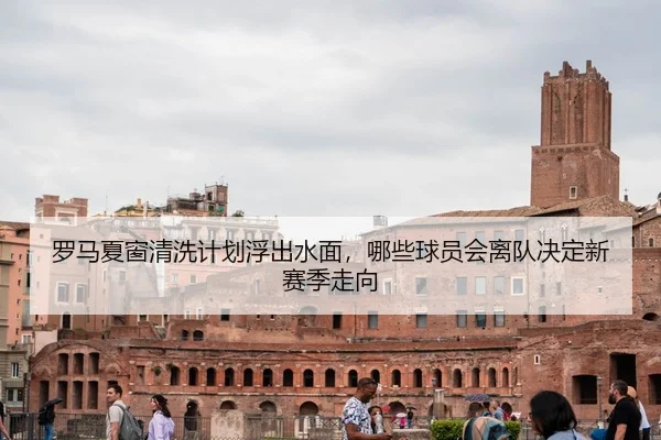 罗马夏窗清洗计划浮出水面，哪些球员会离队决定新赛季走向（bet365）